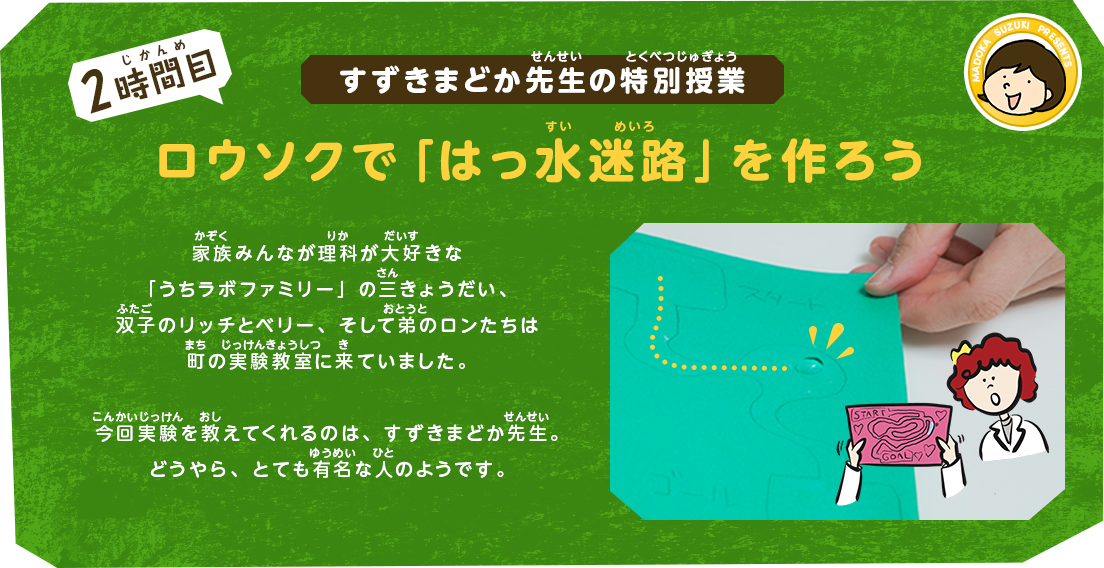 すずきまどか先生の特別授業[2時間目]ロウソクで「はっ水迷路」を作ろう｜家族みんなが理科が大好きな「うちラボファミリー」の三きょうだい、双子のリッチとベリー、そして弟のロンたちは町の実験教室に来ていました。今回実験を教えてくれるのは、すずきまどか先生。どうやら、かなり有名な人のようです。
