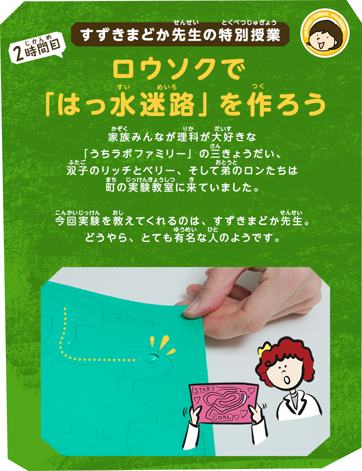 すずきまどか先生の特別授業[2時間目]ロウソクで「はっ水迷路」を作ろう｜家族みんなが理科が大好きな「うちラボファミリー」の三きょうだい、双子のリッチとベリー、そして弟のロンたちは町の実験教室に来ていました。今回実験を教えてくれるのは、すずきまどか先生。どうやら、かなり有名な人のようです。